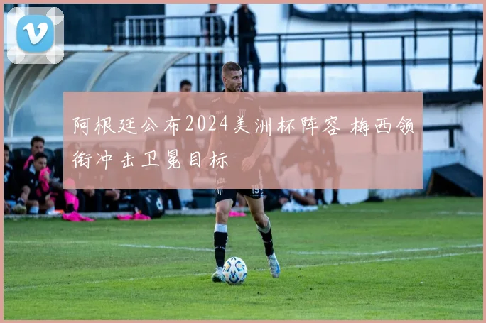 阿根廷公布2024美洲杯阵容 梅西领衔冲击卫冕目标