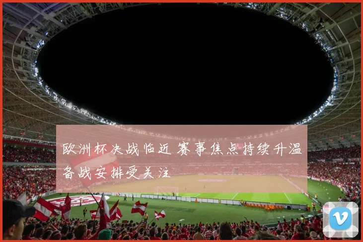 欧洲杯决战临近 赛事焦点持续升温备战安排受关注