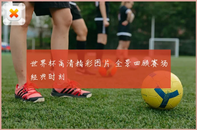 世界杯高清精彩图片 全景回顾赛场经典时刻