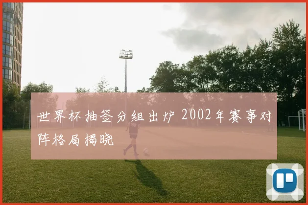 世界杯抽签分组出炉 2002年赛事对阵格局揭晓