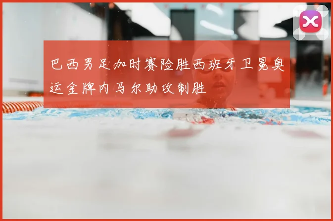 巴西男足加时赛险胜西班牙卫冕奥运金牌内马尔助攻制胜