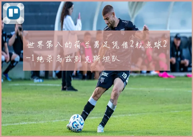 世界第八的荷兰男足凭借2粒点球2-1绝杀乌兹别克斯坦队
