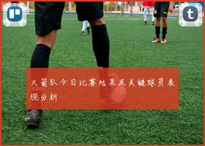 火箭队今日比赛结果及关键球员表现分析