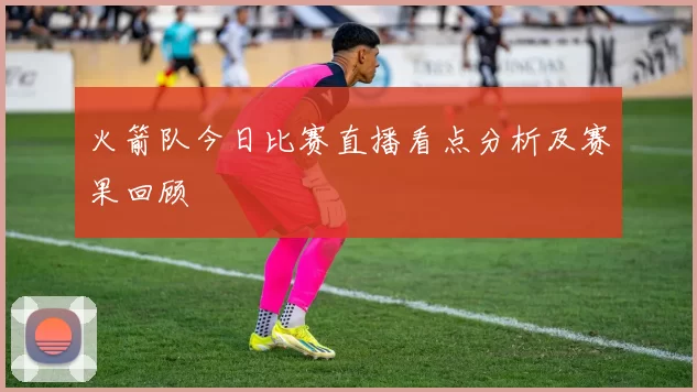 火箭队今日比赛直播看点分析及赛果回顾