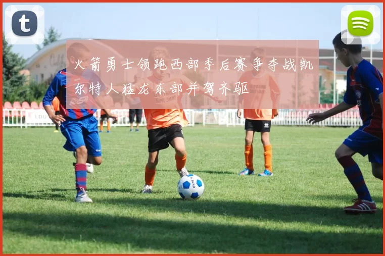 火箭勇士领跑西部季后赛争夺战凯尔特人猛龙东部并驾齐驱