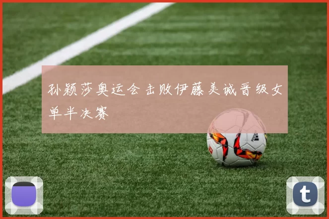 孙颖莎奥运会击败伊藤美诚晋级女单半决赛