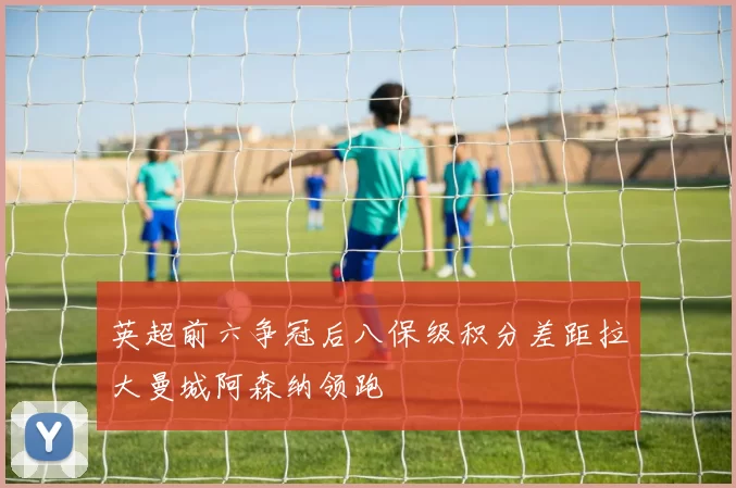 英超前六争冠后八保级积分差距拉大曼城阿森纳领跑