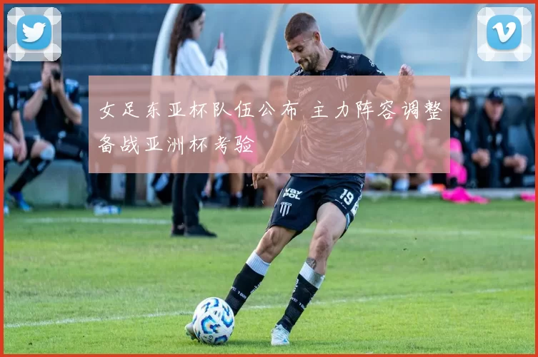 女足东亚杯队伍公布 主力阵容调整备战亚洲杯考验