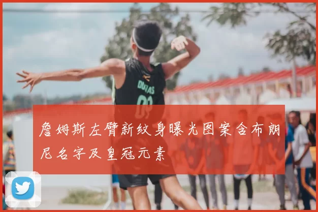 詹姆斯左臂新纹身曝光图案含布朗尼名字及皇冠元素