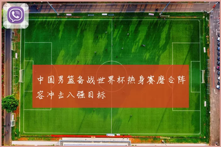 中国男篮备战世界杯热身赛磨合阵容冲击八强目标