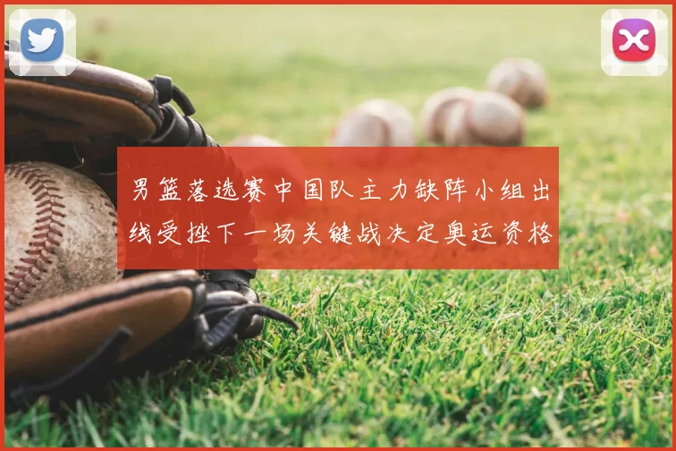 男篮落选赛中国队主力缺阵小组出线受挫下一场关键战决定奥运资格