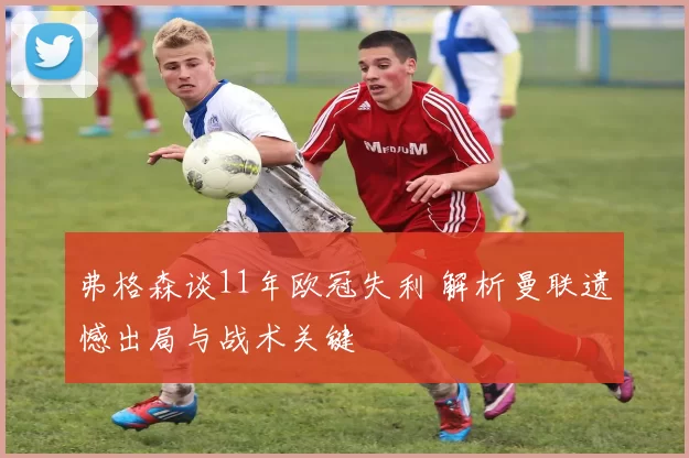 弗格森谈11年欧冠失利 解析曼联遗憾出局与战术关键