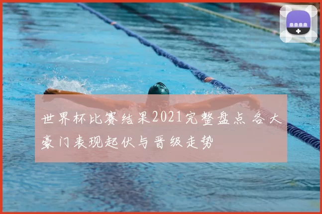 世界杯比赛结果2021完整盘点 各大豪门表现起伏与晋级走势