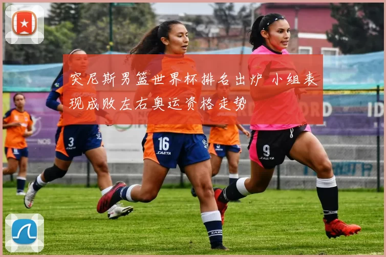 突尼斯男篮世界杯排名出炉 小组表现成败左右奥运资格走势