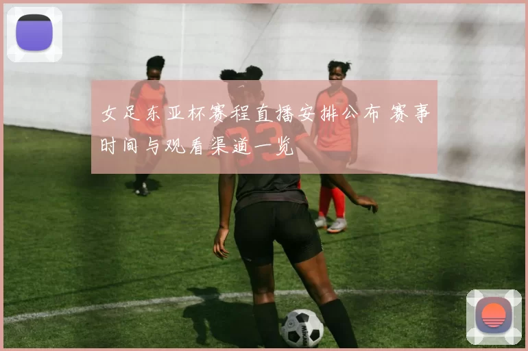 女足东亚杯赛程直播安排公布 赛事时间与观看渠道一览