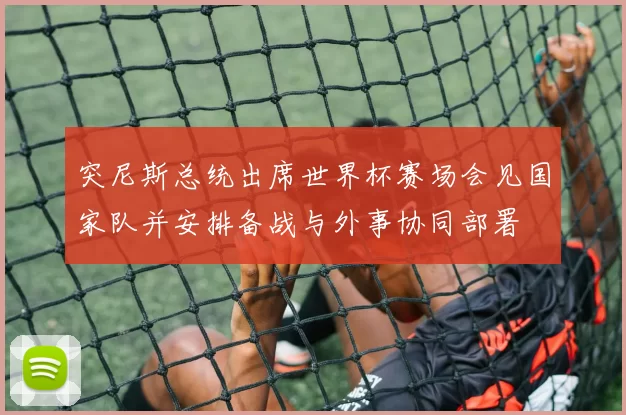 突尼斯总统出席世界杯赛场会见国家队并安排备战与外事协同部署