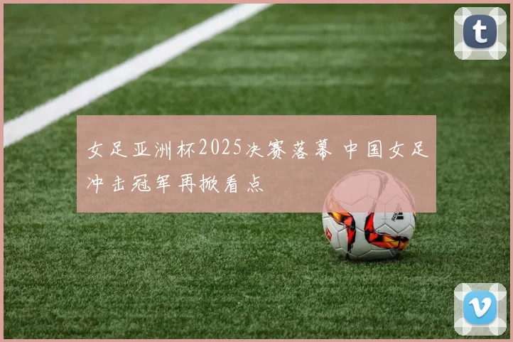女足亚洲杯2025决赛落幕 中国女足冲击冠军再掀看点