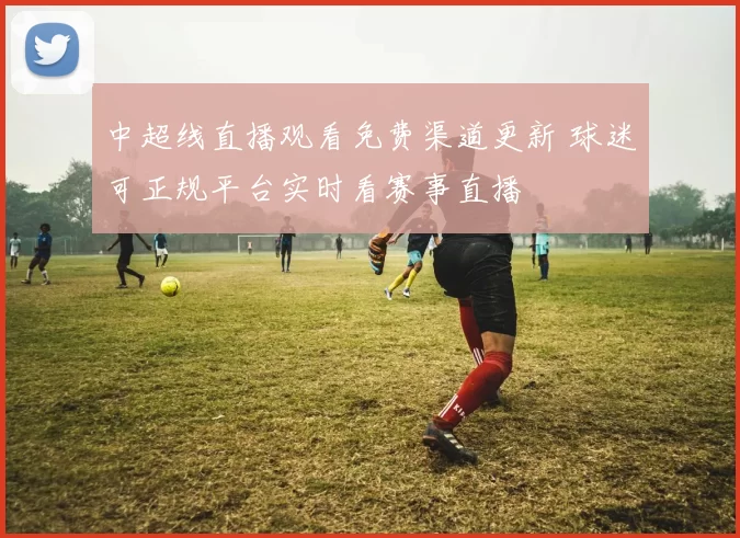 中超线直播观看免费渠道更新 球迷可正规平台实时看赛事直播