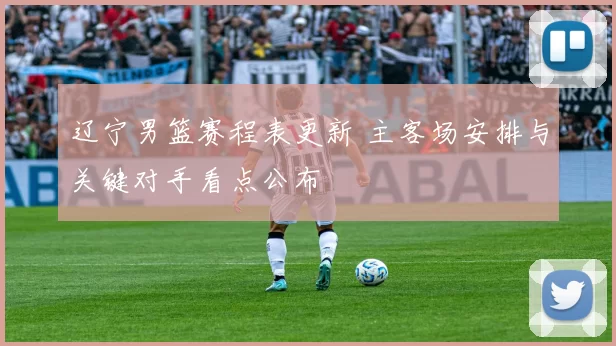 辽宁男篮赛程表更新 主客场安排与关键对手看点公布