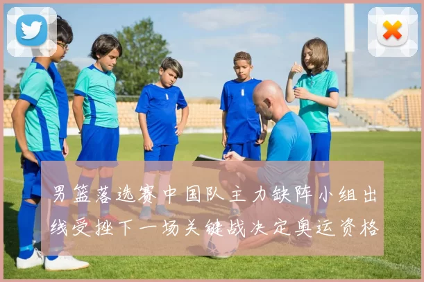 男篮落选赛中国队主力缺阵小组出线受挫下一场关键战决定奥运资格