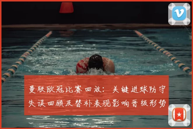 曼联欧冠比赛回放：关键进球防守失误回顾及替补表现影响晋级形势