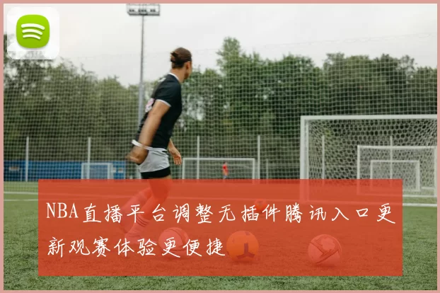 NBA直播平台调整无插件腾讯入口更新观赛体验更便捷