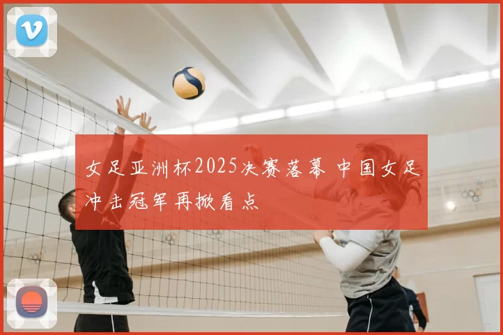 女足亚洲杯2025决赛落幕 中国女足冲击冠军再掀看点