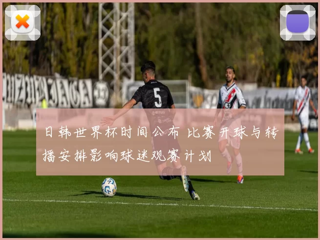 日韩世界杯时间公布 比赛开球与转播安排影响球迷观赛计划