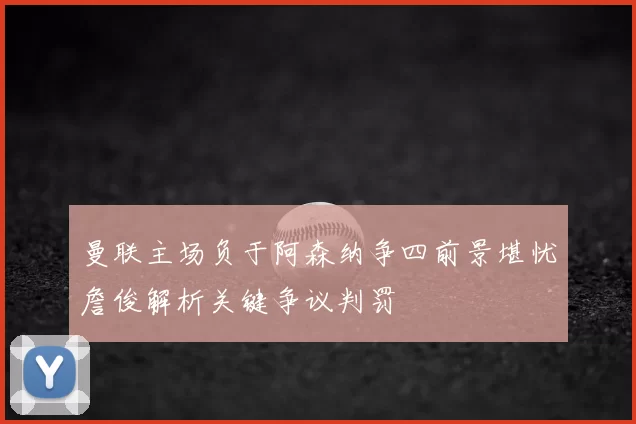 曼联主场负于阿森纳争四前景堪忧詹俊解析关键争议判罚