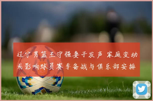 辽宁男篮王守强妻子发声 家庭变动或影响球员赛季备战与俱乐部安排