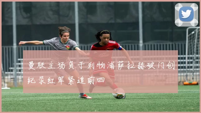 曼联主场负于利物浦萨拉赫破门创纪录红军紧追前四