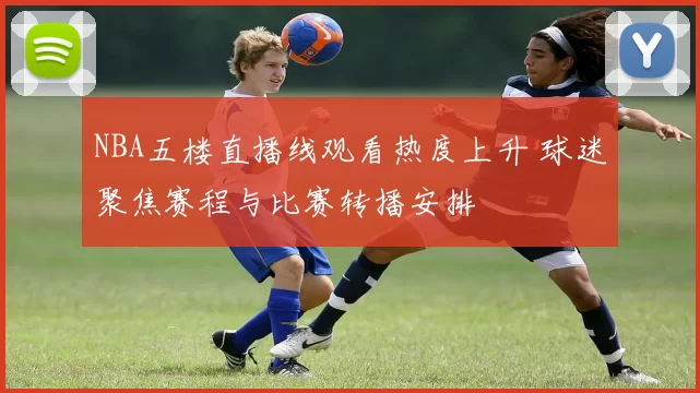 NBA五楼直播线观看热度上升 球迷聚焦赛程与比赛转播安排