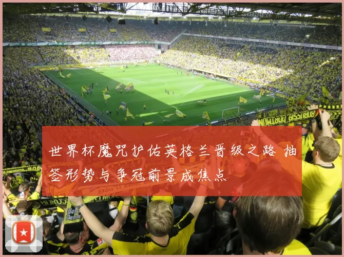 世界杯魔咒护佑英格兰晋级之路 抽签形势与争冠前景成焦点