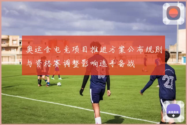 奥运会电竞项目推进方案公布规则与资格赛调整影响选手备战