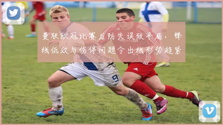 曼联欧冠比赛后防失误致平局，锋线低效与伤停问题令出线形势趋紧