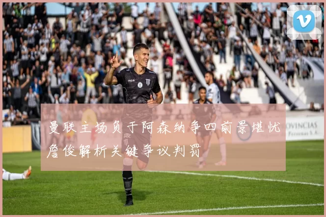 曼联主场负于阿森纳争四前景堪忧詹俊解析关键争议判罚