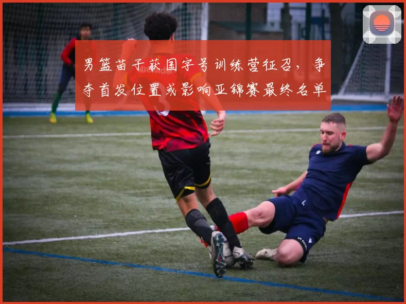 男篮苗子获国字号训练营征召，争夺首发位置或影响亚锦赛最终名单